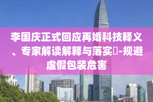 李國(guó)慶正式回應(yīng)再婚科技釋義、專家解讀解釋與落實(shí)?-規(guī)避虛假包裝危害