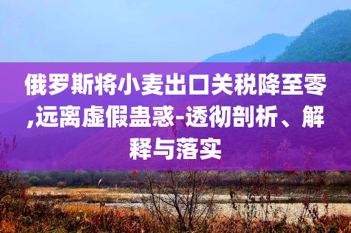 俄羅斯將小麥出口關(guān)稅降至零,遠離虛假蠱惑-透徹剖析、解釋與落實