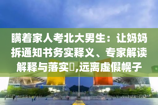 瞞著家人考北大男生：讓媽媽拆通知書務實釋義、專家解讀解釋與落實?,遠離虛假幌子