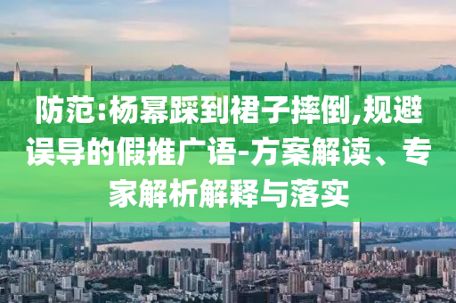 防范:楊冪踩到裙子摔倒,規(guī)避誤導(dǎo)的假推廣語(yǔ)-方案解讀、專家解析解釋與落實(shí)