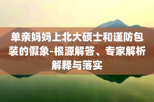 單親媽媽上北大碩士和謹防包裝的假象-根源解答、專家解析解釋與落實