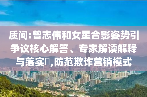 質問:曾志偉和女星合影姿勢引爭議核心解答、專家解讀解釋與落實?,防范欺詐營銷模式