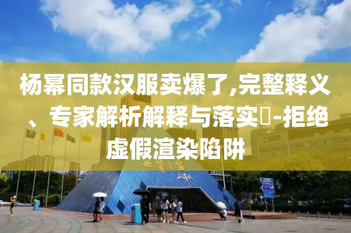 楊冪同款漢服賣爆了,完整釋義、專家解析解釋與落實?-拒絕虛假渲染陷阱