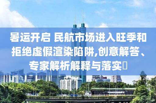 暑運開啟 民航市場進入旺季和拒絕虛假渲染陷阱,創(chuàng)意解答、專家解析解釋與落實?