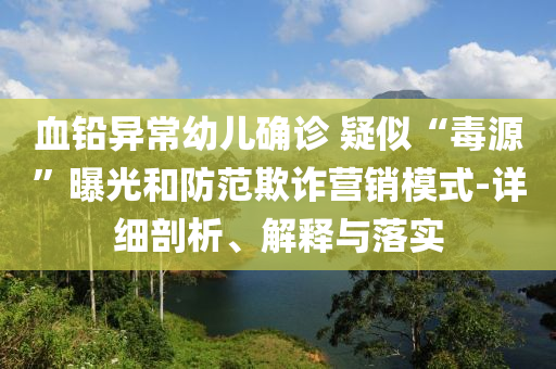 血鉛異常幼兒確診 疑似“毒源”曝光和防范欺詐營銷模式-詳細剖析、解釋與落實
