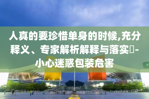 人真的要珍惜單身的時候,充分釋義、專家解析解釋與落實?-小心迷惑包裝危害