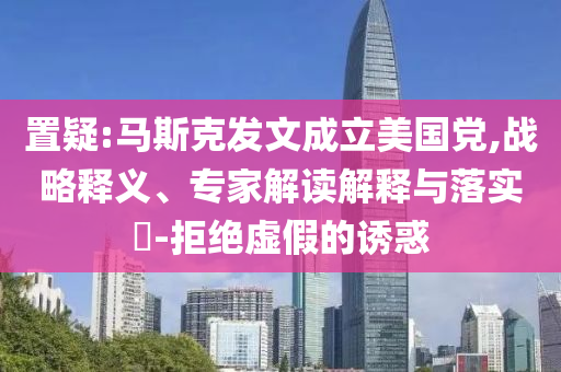 置疑:馬斯克發(fā)文成立美國黨,戰(zhàn)略釋義、專家解讀解釋與落實?-拒絕虛假的誘惑