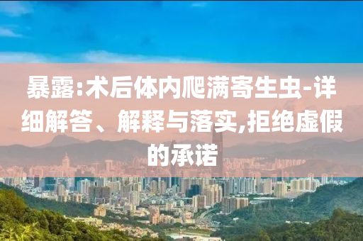 暴露:術(shù)后體內(nèi)爬滿寄生蟲-詳細解答、解釋與落實,拒絕虛假的承諾