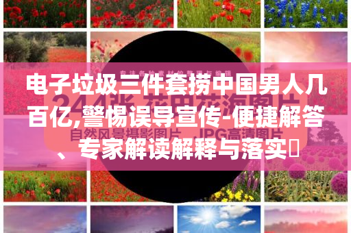 電子垃圾三件套撈中國男人幾百億,警惕誤導(dǎo)宣傳-便捷解答、專家解讀解釋與落實?