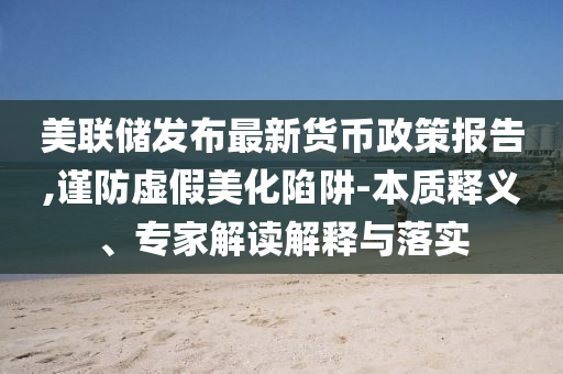 美聯(lián)儲(chǔ)發(fā)布最新貨幣政策報(bào)告,謹(jǐn)防虛假美化陷阱-本質(zhì)釋義、專家解讀解釋與落實(shí)