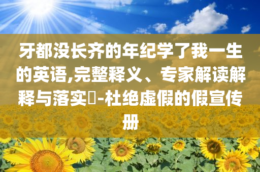 牙都沒(méi)長(zhǎng)齊的年紀(jì)學(xué)了我一生的英語(yǔ),完整釋義、專家解讀解釋與落實(shí)?-杜絕虛假的假宣傳冊(cè)