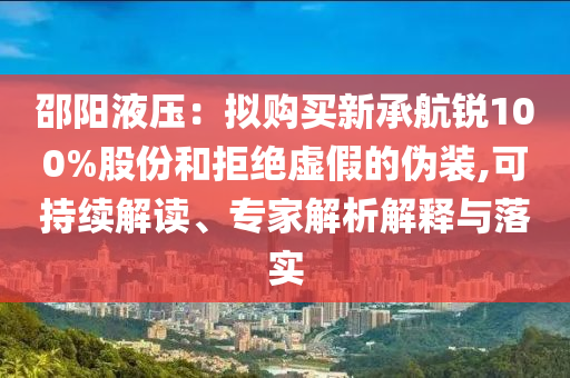 邵陽(yáng)液壓：擬購(gòu)買新承航銳100%股份和拒絕虛假的偽裝,可持續(xù)解讀、專家解析解釋與落實(shí)