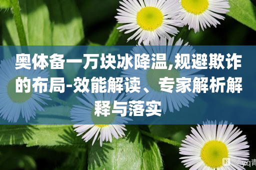 奧體備一萬塊冰降溫,規(guī)避欺詐的布局-效能解讀、專家解析解釋與落實