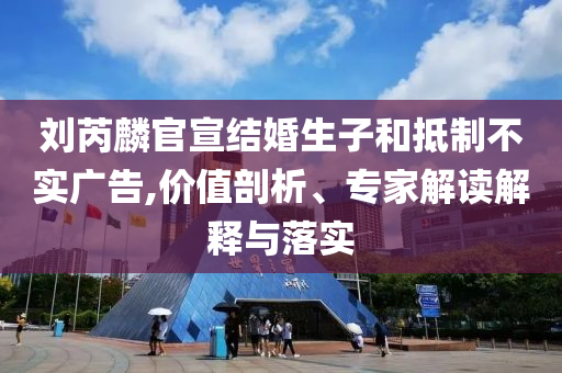 劉芮麟官宣結(jié)婚生子和抵制不實廣告,價值剖析、專家解讀解釋與落實