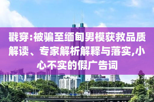 戳穿:被騙至緬甸男模獲救品質(zhì)解讀、專家解析解釋與落實,小心不實的假廣告詞