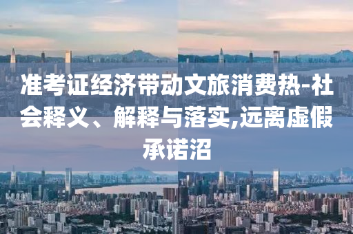 準(zhǔn)考證經(jīng)濟(jì)帶動(dòng)文旅消費(fèi)熱-社會(huì)釋義、解釋與落實(shí),遠(yuǎn)離虛假承諾沼
