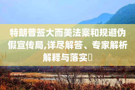 特朗普簽大而美法案和規(guī)避偽假宣傳局,詳盡解答、專家解析解釋與落實(shí)?