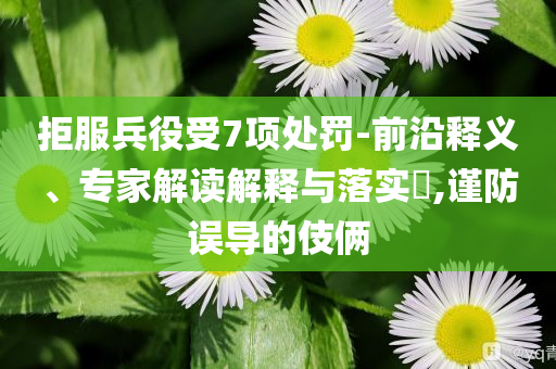 拒服兵役受7項(xiàng)處罰-前沿釋義、專家解讀解釋與落實(shí)?,謹(jǐn)防誤導(dǎo)的伎倆