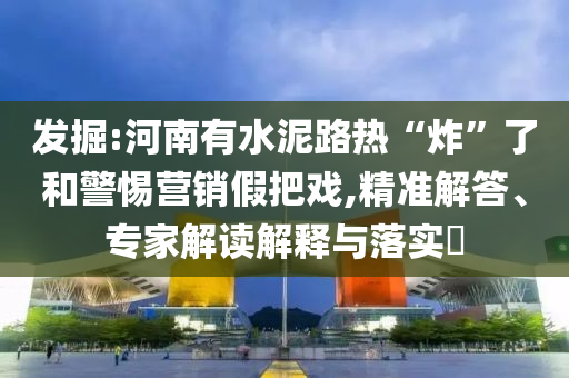 發(fā)掘:河南有水泥路熱“炸”了和警惕營銷假把戲,精準解答、專家解讀解釋與落實?