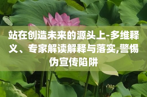 站在創(chuàng)造未來(lái)的源頭上-多維釋義、專家解讀解釋與落實(shí),警惕偽宣傳陷阱
