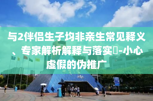 與2伴侶生子均非親生常見(jiàn)釋義、專家解析解釋與落實(shí)?-小心虛假的偽推廣