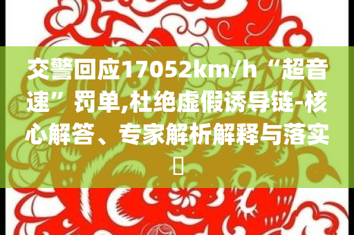 交警回應(yīng)17052km/h“超音速”罰單,杜絕虛假誘導(dǎo)鏈-核心解答、專家解析解釋與落實?