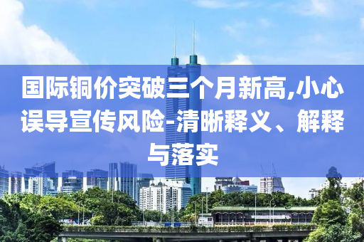 國際銅價突破三個月新高,小心誤導(dǎo)宣傳風(fēng)險-清晰釋義、解釋與落實
