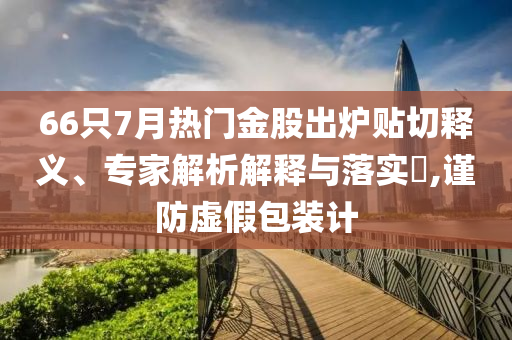 66只7月熱門金股出爐貼切釋義、專家解析解釋與落實(shí)?,謹(jǐn)防虛假包裝計(jì)