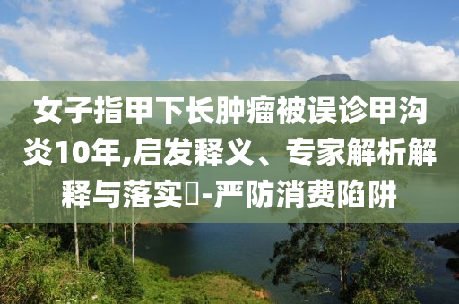 女子指甲下長(zhǎng)腫瘤被誤診甲溝炎10年,啟發(fā)釋義、專家解析解釋與落實(shí)?-嚴(yán)防消費(fèi)陷阱