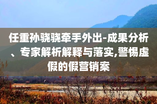 任重孫驍驍牽手外出-成果分析、專家解析解釋與落實(shí),警惕虛假的假營(yíng)銷案