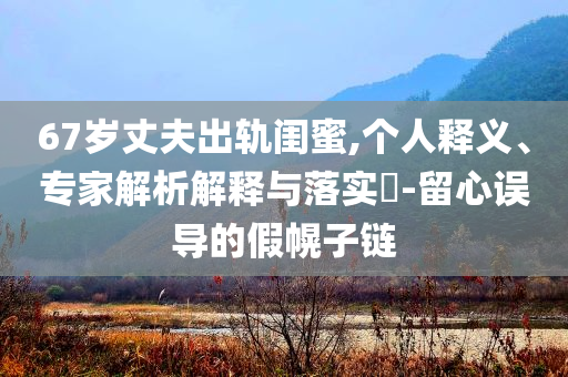 67歲丈夫出軌閨蜜,個(gè)人釋義、專家解析解釋與落實(shí)?-留心誤導(dǎo)的假幌子鏈