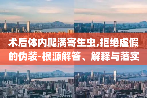 術(shù)后體內(nèi)爬滿寄生蟲,拒絕虛假的偽裝-根源解答、解釋與落實(shí)