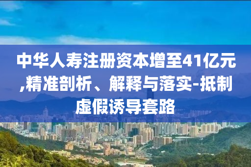 中華人壽注冊資本增至41億元,精準剖析、解釋與落實-抵制虛假誘導套路