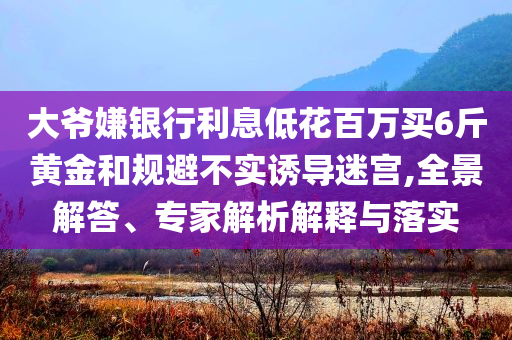 大爺嫌銀行利息低花百萬買6斤黃金和規(guī)避不實誘導迷宮,全景解答、專家解析解釋與落實