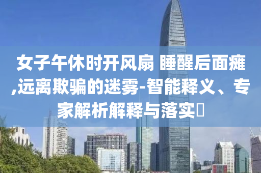 女子午休時(shí)開(kāi)風(fēng)扇 睡醒后面癱,遠(yuǎn)離欺騙的迷霧-智能釋義、專(zhuān)家解析解釋與落實(shí)?