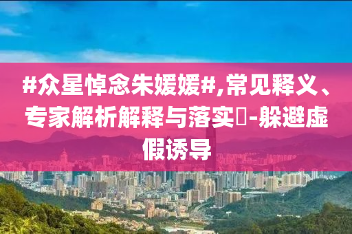 #眾星悼念朱媛媛#,常見(jiàn)釋義、專家解析解釋與落實(shí)?-躲避虛假誘導(dǎo)