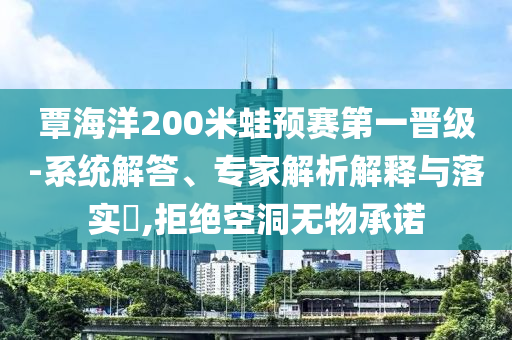 覃海洋200米蛙預賽第一晉級-系統(tǒng)解答、專家解析解釋與落實?,拒絕空洞無物承諾