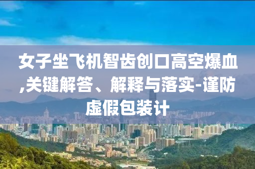 女子坐飛機(jī)智齒創(chuàng)口高空爆血,關(guān)鍵解答、解釋與落實(shí)-謹(jǐn)防虛假包裝計(jì)