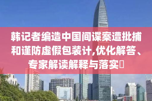 韓記者編造中國(guó)間諜案遭批捕和謹(jǐn)防虛假包裝計(jì),優(yōu)化解答、專家解讀解釋與落實(shí)?