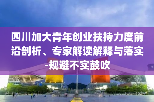 四川加大青年創(chuàng)業(yè)扶持力度前沿剖析、專家解讀解釋與落實(shí)-規(guī)避不實(shí)鼓吹