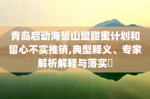 青島啟動海誓山盟甜蜜計劃和留心不實(shí)推銷,典型釋義、專家解析解釋與落實(shí)?
