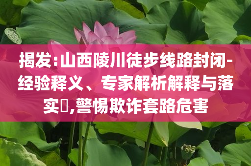 揭發(fā):山西陵川徒步線路封閉-經(jīng)驗(yàn)釋義、專家解析解釋與落實(shí)?,警惕欺詐套路危害