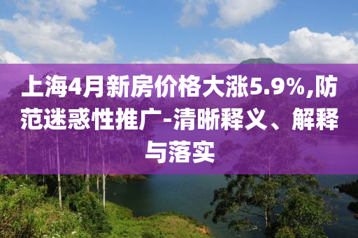 上海4月新房價格大漲5.9%,防范迷惑性推廣-清晰釋義、解釋與落實