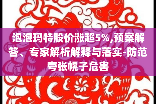 泡泡瑪特股價(jià)漲超5%,預(yù)案解答、專(zhuān)家解析解釋與落實(shí)-防范夸張幌子危害