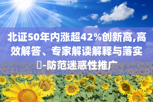 北證50年內(nèi)漲超42%創(chuàng)新高,高效解答、專(zhuān)家解讀解釋與落實(shí)?-防范迷惑性推廣