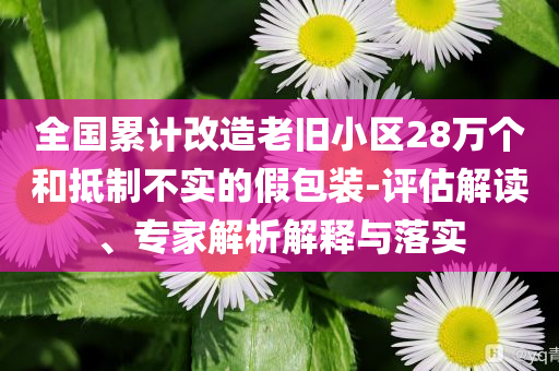 全國(guó)累計(jì)改造老舊小區(qū)28萬(wàn)個(gè)和抵制不實(shí)的假包裝-評(píng)估解讀、專家解析解釋與落實(shí)