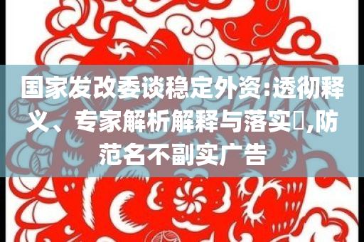 國(guó)家發(fā)改委談穩(wěn)定外資:透徹釋義、專家解析解釋與落實(shí)?,防范名不副實(shí)廣告