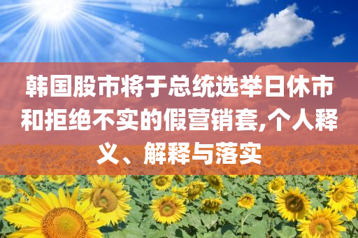 韓國(guó)股市將于總統(tǒng)選舉日休市和拒絕不實(shí)的假營(yíng)銷(xiāo)套,個(gè)人釋義、解釋與落實(shí)