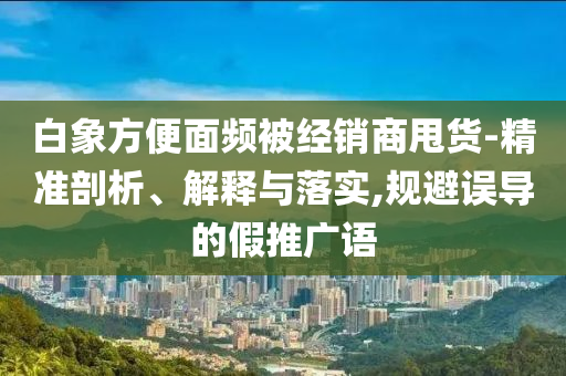 白象方便面頻被經(jīng)銷(xiāo)商甩貨-精準(zhǔn)剖析、解釋與落實(shí),規(guī)避誤導(dǎo)的假推廣語(yǔ)