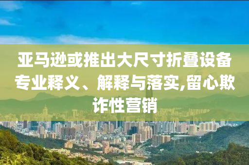 亞馬遜或推出大尺寸折疊設備專業(yè)釋義、解釋與落實,留心欺詐性營銷